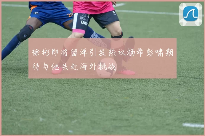 徐彬即将留洋引发热议杨希彭啸期待与他共赴海外挑战