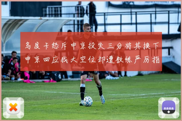 乌度卡怒斥申京投失三分将其换下申京回应我大空位却遭教练严厉指责