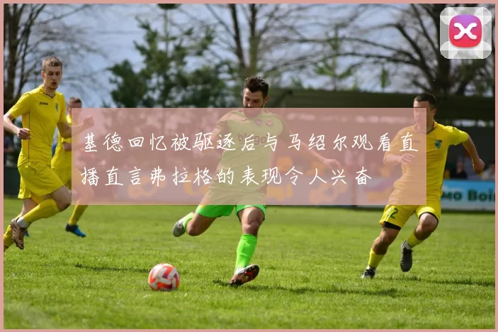 基德回忆被驱逐后与马绍尔观看直播直言弗拉格的表现令人兴奋