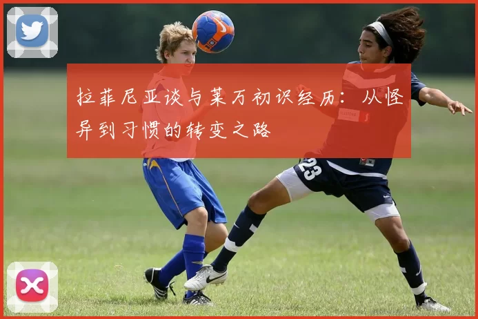 拉菲尼亚谈与莱万初识经历：从怪异到习惯的转变之路