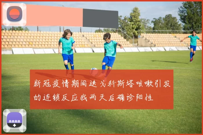 新冠疫情期间迭戈科斯塔咳嗽引发的连锁反应我两天后确诊阳性