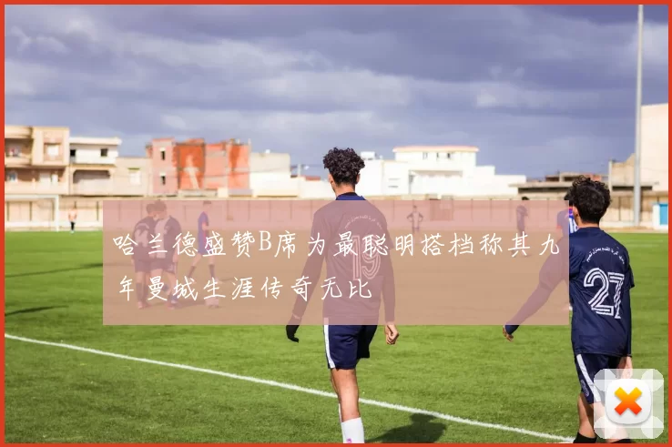 哈兰德盛赞B席为最聪明搭档称其九年曼城生涯传奇无比