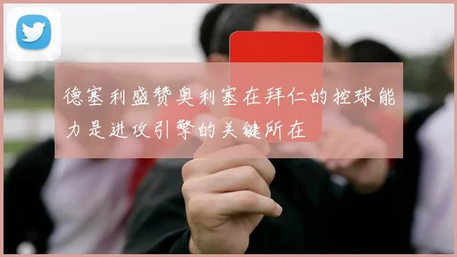 德塞利盛赞奥利塞在拜仁的控球能力是进攻引擎的关键所在