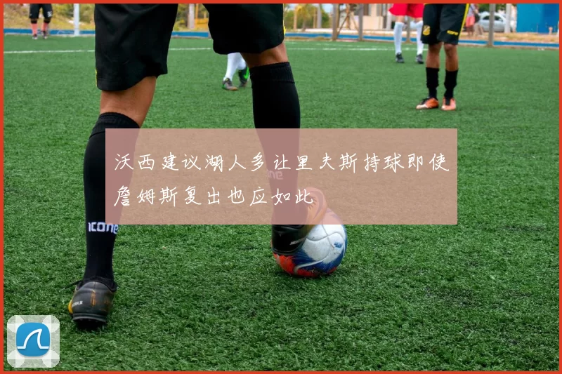 沃西建议湖人多让里夫斯持球即使詹姆斯复出也应如此