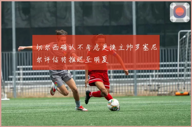 切尔西确认不考虑更换主帅罗塞尼尔评估将推迟至明夏