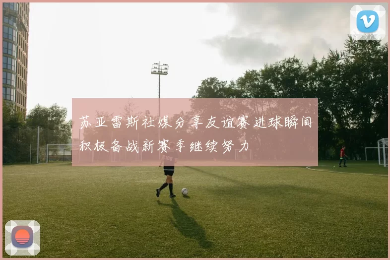 苏亚雷斯社媒分享友谊赛进球瞬间积极备战新赛季继续努力