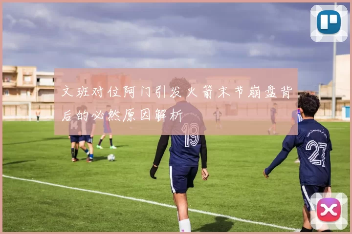 文班对位阿门引发火箭末节崩盘背后的必然原因解析