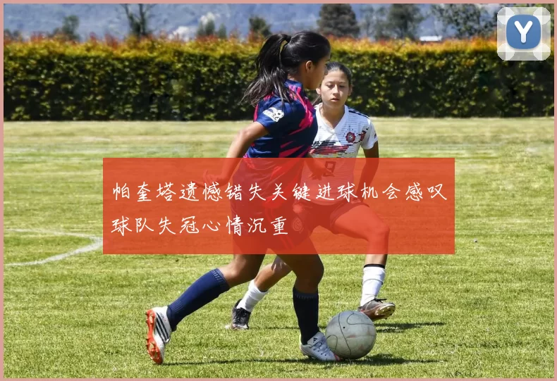 帕奎塔遗憾错失关键进球机会感叹球队失冠心情沉重