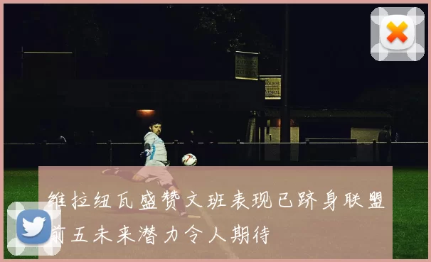 维拉纽瓦盛赞文班表现已跻身联盟前五未来潜力令人期待