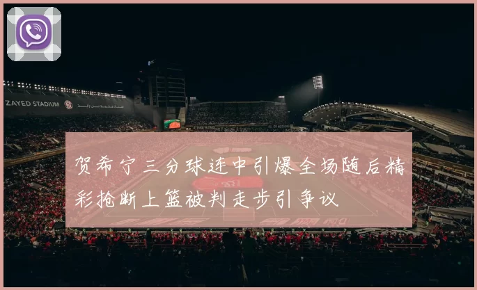 贺希宁三分球连中引爆全场随后精彩抢断上篮被判走步引争议