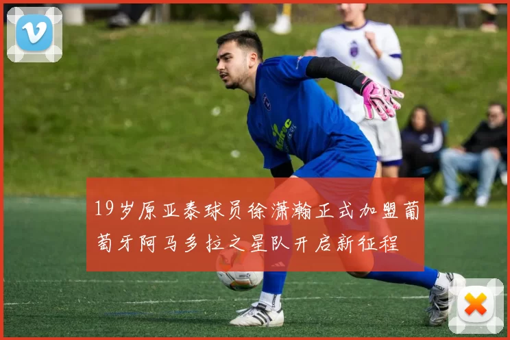 19岁原亚泰球员徐潇瀚正式加盟葡萄牙阿马多拉之星队开启新征程