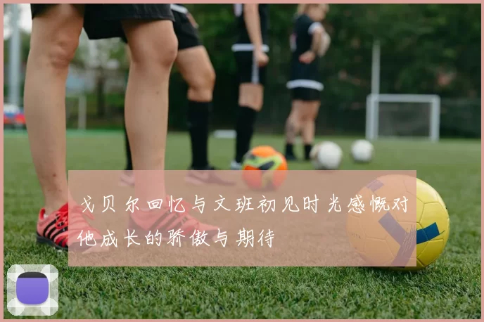 戈贝尔回忆与文班初见时光感慨对他成长的骄傲与期待