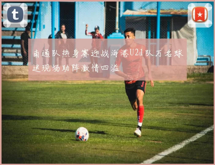 南通队热身赛迎战海港U21队万名球迷现场助阵激情四溢