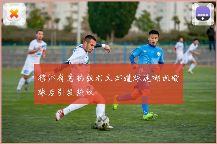 穆帅有意执教尤文却遭球迷嘲讽输球后引发热议