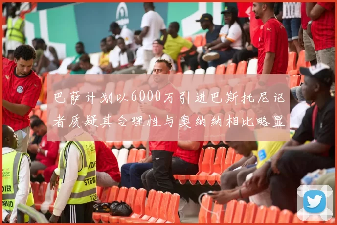 巴萨计划以6000万引进巴斯托尼记者质疑其合理性与奥纳纳相比略显不值