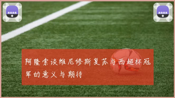 阿隆索谈维尼修斯复苏与西超杯冠军的意义与期待