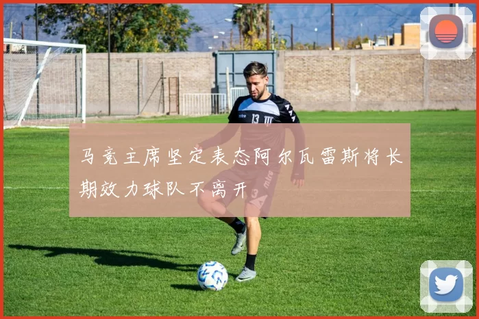 马竞主席坚定表态阿尔瓦雷斯将长期效力球队不离开