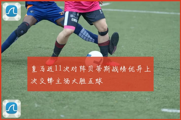 皇马近11次对阵贝蒂斯战绩优异上次交锋主场大胜五球