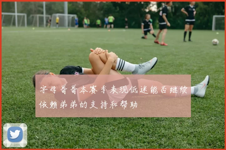 字母哥哥本赛季表现低迷能否继续依赖弟弟的支持和帮助