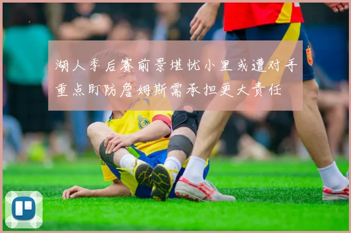 湖人季后赛前景堪忧小里或遭对手重点盯防詹姆斯需承担更大责任