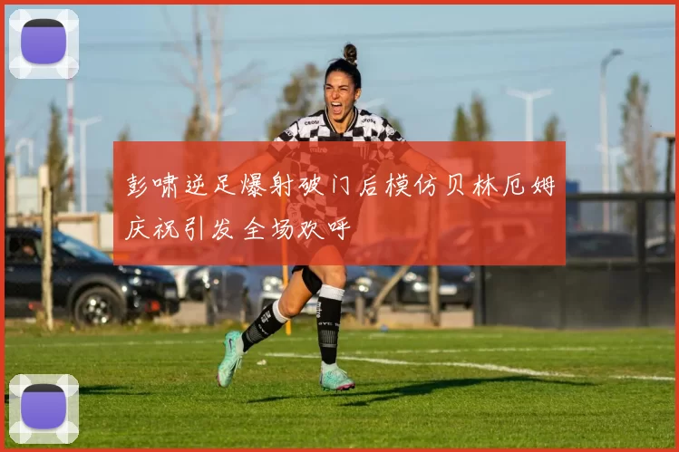 彭啸逆足爆射破门后模仿贝林厄姆庆祝引发全场欢呼