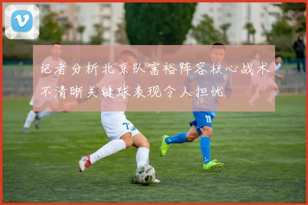 记者分析北京队富裕阵容核心战术不清晰关键球表现令人担忧